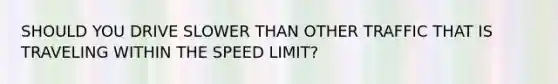 SHOULD YOU DRIVE SLOWER THAN OTHER TRAFFIC THAT IS TRAVELING WITHIN THE SPEED LIMIT?