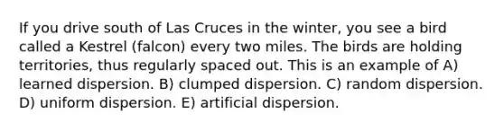 If you drive south of Las Cruces in the winter, you see a bird called a Kestrel (falcon) every two miles. The birds are holding territories, thus regularly spaced out. This is an example of A) learned dispersion. B) clumped dispersion. C) random dispersion. D) uniform dispersion. E) artificial dispersion.