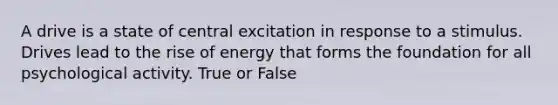 A drive is a state of central excitation in response to a stimulus. Drives lead to the rise of energy that forms the foundation for all psychological activity. True or False