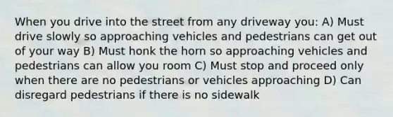 When you drive into the street from any driveway you: A) Must drive slowly so approaching vehicles and pedestrians can get out of your way B) Must honk the horn so approaching vehicles and pedestrians can allow you room C) Must stop and proceed only when there are no pedestrians or vehicles approaching D) Can disregard pedestrians if there is no sidewalk