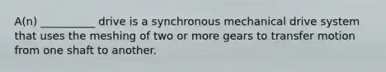 A(n) __________ drive is a synchronous mechanical drive system that uses the meshing of two or more gears to transfer motion from one shaft to another.