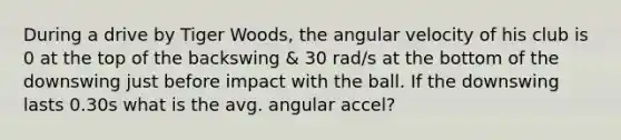 During a drive by Tiger Woods, the angular velocity of his club is 0 at the top of the backswing & 30 rad/s at the bottom of the downswing just before impact with the ball. If the downswing lasts 0.30s what is the avg. angular accel?