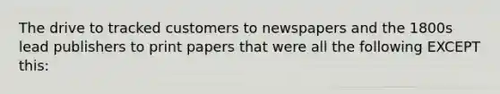 The drive to tracked customers to newspapers and the 1800s lead publishers to print papers that were all the following EXCEPT this: