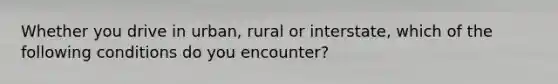 Whether you drive in urban, rural or interstate, which of the following conditions do you encounter?