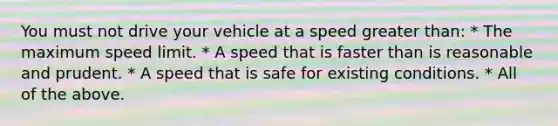 You must not drive your vehicle at a speed greater than: * The maximum speed limit. * A speed that is faster than is reasonable and prudent. * A speed that is safe for existing conditions. * All of the above.