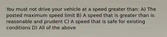 You must not drive your vehicle at a speed greater than: A) The posted maximum speed limit B) A speed that is greater than is reasonable and prudent C) A speed that is safe for existing conditions D) All of the above