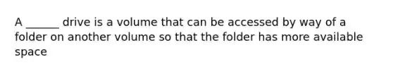 A ______ drive is a volume that can be accessed by way of a folder on another volume so that the folder has more available space