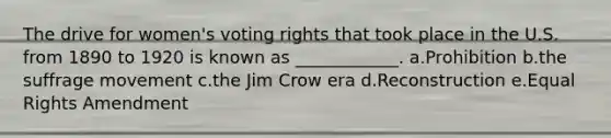 The drive for women's voting rights that took place in the U.S. from 1890 to 1920 is known as ____________. a.Prohibition b.the suffrage movement c.the Jim Crow era d.Reconstruction e.Equal Rights Amendment