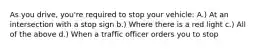 As you drive, you're required to stop your vehicle: A.) At an intersection with a stop sign b.) Where there is a red light c.) All of the above d.) When a traffic officer orders you to stop