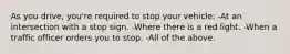 As you drive, you're required to stop your vehicle: -At an intersection with a stop sign. -Where there is a red light. -When a traffic officer orders you to stop. -All of the above.