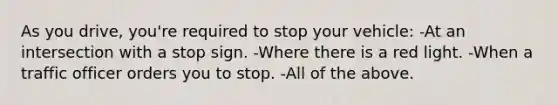 As you drive, you're required to stop your vehicle: -At an intersection with a stop sign. -Where there is a red light. -When a traffic officer orders you to stop. -All of the above.