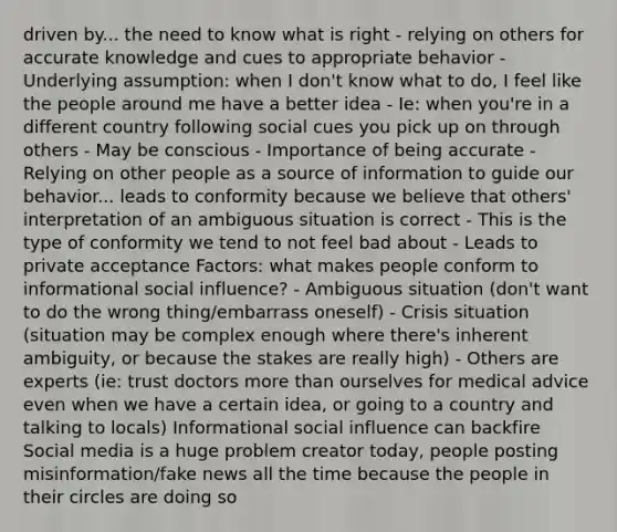 driven by... the need to know what is right - relying on others for accurate knowledge and cues to appropriate behavior - Underlying assumption: when I don't know what to do, I feel like the people around me have a better idea - Ie: when you're in a different country following social cues you pick up on through others - May be conscious - Importance of being accurate - Relying on other people as a source of information to guide our behavior... leads to conformity because we believe that others' interpretation of an ambiguous situation is correct - This is the type of conformity we tend to not feel bad about - Leads to private acceptance Factors: what makes people conform to informational social influence? - Ambiguous situation (don't want to do the wrong thing/embarrass oneself) - Crisis situation (situation may be complex enough where there's inherent ambiguity, or because the stakes are really high) - Others are experts (ie: trust doctors more than ourselves for medical advice even when we have a certain idea, or going to a country and talking to locals) Informational social influence can backfire Social media is a huge problem creator today, people posting misinformation/fake news all the time because the people in their circles are doing so