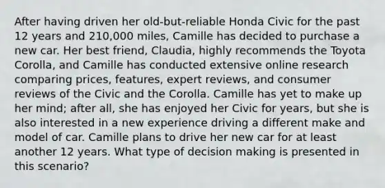 After having driven her old-but-reliable Honda Civic for the past 12 years and 210,000 miles, Camille has decided to purchase a new car. Her best friend, Claudia, highly recommends the Toyota Corolla, and Camille has conducted extensive online research comparing prices, features, expert reviews, and consumer reviews of the Civic and the Corolla. Camille has yet to make up her mind; after all, she has enjoyed her Civic for years, but she is also interested in a new experience driving a different make and model of car. Camille plans to drive her new car for at least another 12 years. What type of decision making is presented in this scenario?