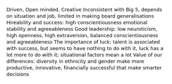 Driven, Open minded, Creative Inconsistent with Big 5, depends on situation and job, limited in making board generalisations Hireability and success: high conscientiousness emotional stability and agreeableness Good leadership: low neuroticism, high openness, high extraversion, balanced conscientiousness and agreeableness The importance of luck: talent is associated with success, but seems to have nothing to do with it, luck has a lot more to do with it; situational factors mean a lot Value of our differences: diversity in ethnicity and gender make more productive, innovative, financially successful that make smarter decisions