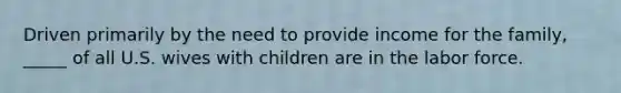 Driven primarily by the need to provide income for the family, _____ of all U.S. wives with children are in the labor force.