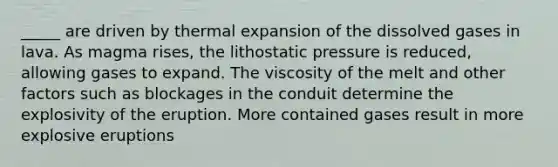 _____ are driven by thermal expansion of the dissolved gases in lava. As magma rises, the lithostatic pressure is reduced, allowing gases to expand. The viscosity of the melt and other factors such as blockages in the conduit determine the explosivity of the eruption. More contained gases result in more explosive eruptions