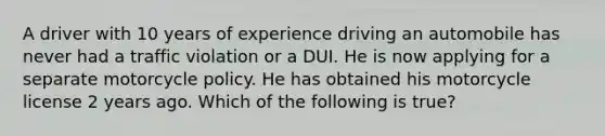 A driver with 10 years of experience driving an automobile has never had a traffic violation or a DUI. He is now applying for a separate motorcycle policy. He has obtained his motorcycle license 2 years ago. Which of the following is true?