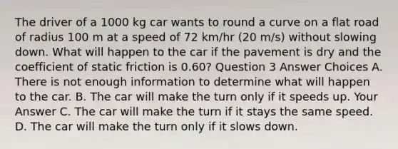 The driver of a 1000 kg car wants to round a curve on a flat road of radius 100 m at a speed of 72 km/hr (20 m/s) without slowing down. What will happen to the car if the pavement is dry and the coefficient of static friction is 0.60? Question 3 Answer Choices A. There is not enough information to determine what will happen to the car. B. The car will make the turn only if it speeds up. Your Answer C. The car will make the turn if it stays the same speed. D. The car will make the turn only if it slows down.