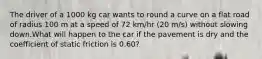 The driver of a 1000 kg car wants to round a curve on a flat road of radius 100 m at a speed of 72 km/hr (20 m/s) without slowing down.What will happen to the car if the pavement is dry and the coefficient of static friction is 0.60?