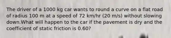 The driver of a 1000 kg car wants to round a curve on a flat road of radius 100 m at a speed of 72 km/hr (20 m/s) without slowing down.What will happen to the car if the pavement is dry and the coefficient of static friction is 0.60?