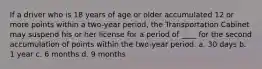 If a driver who is 18 years of age or older accumulated 12 or more points within a two-year period, the Transportation Cabinet may suspend his or her license for a period of ____ for the second accumulation of points within the two-year period. a. 30 days b. 1 year c. 6 months d. 9 months