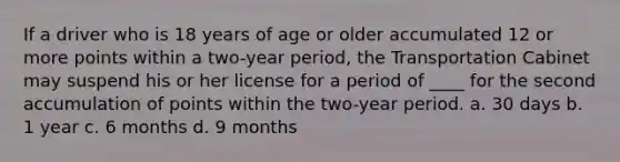 If a driver who is 18 years of age or older accumulated 12 or more points within a two-year period, the Transportation Cabinet may suspend his or her license for a period of ____ for the second accumulation of points within the two-year period. a. 30 days b. 1 year c. 6 months d. 9 months