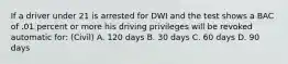 If a driver under 21 is arrested for DWI and the test shows a BAC of .01 percent or more his driving privileges will be revoked automatic for: (Civil) A. 120 days B. 30 days C. 60 days D. 90 days