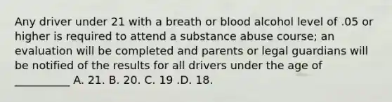 Any driver under 21 with a breath or blood alcohol level of .05 or higher is required to attend a substance abuse course; an evaluation will be completed and parents or legal guardians will be notified of the results for all drivers under the age of __________ A. 21. B. 20. C. 19 .D. 18.