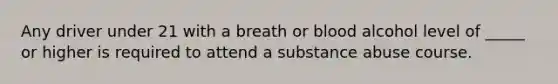 Any driver under 21 with a breath or blood alcohol level of _____ or higher is required to attend a substance abuse course.