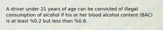 A driver under 21 years of age can be convicted of illegal consumption of alcohol if his or her blood alcohol content (BAC) is at least %0.2 but less than %0.8.