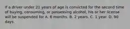 If a driver under 21 years of age is convicted for the second time of buying, consuming, or possessing alcohol, his or her license will be suspended for A. 6 months. B. 2 years. C. 1 year. D. 90 days.