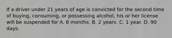 If a driver under 21 years of age is convicted for the second time of buying, consuming, or possessing alcohol, his or her license will be suspended for A. 6 months. B. 2 years. C. 1 year. D. 90 days.