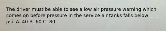 The driver must be able to see a low air pressure warning which comes on before pressure in the service air tanks falls below ____ psi. A. 40 B. 60 C. 80