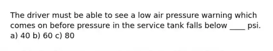 The driver must be able to see a low air pressure warning which comes on before pressure in the service tank falls below ____ psi. a) 40 b) 60 c) 80