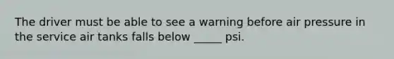 The driver must be able to see a warning before air pressure in the service air tanks falls below _____ psi.