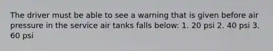 The driver must be able to see a warning that is given before air pressure in the service air tanks falls below: 1. 20 psi 2. 40 psi 3. 60 psi