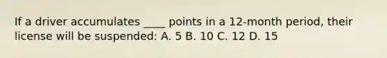 If a driver accumulates ____ points in a 12-month period, their license will be suspended: A. 5 B. 10 C. 12 D. 15