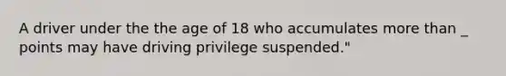 A driver under the the age of 18 who accumulates more than _ points may have driving privilege suspended."