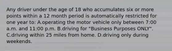 Any driver under the age of 18 who accumulates six or more points within a 12 month period is automatically restricted for one year to: A.operating the motor vehicle only between 7:00 a.m. and 11:00 p.m. B.driving for "Business Purposes ONLY". C.driving within 25 miles from home. D.driving only during weekends.