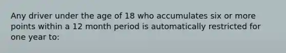 Any driver under the age of 18 who accumulates six or more points within a 12 month period is automatically restricted for one year to: