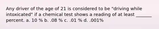 Any driver of the age of 21 is considered to be "driving while intoxicated" if a chemical test shows a reading of at least _______ percent. a. 10 % b. .08 % c. .01 % d. .001%