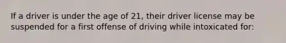 If a driver is under the age of 21, their driver license may be suspended for a first offense of driving while intoxicated for: