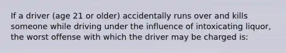 If a driver (age 21 or older) accidentally runs over and kills someone while driving under the influence of intoxicating liquor, the worst offense with which the driver may be charged is: