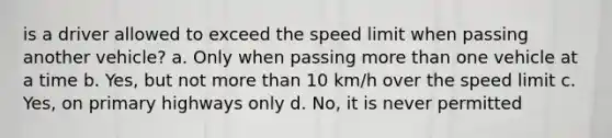 is a driver allowed to exceed the speed limit when passing another vehicle? a. Only when passing more than one vehicle at a time b. Yes, but not more than 10 km/h over the speed limit c. Yes, on primary highways only d. No, it is never permitted