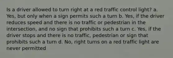 Is a driver allowed to turn right at a red traffic control light? a. Yes, but only when a sign permits such a turn b. Yes, if the driver reduces speed and there is no traffic or pedestrian in the intersection, and no sign that prohibits such a turn c. Yes, if the driver stops and there is no traffic, pedestrian or sign that prohibits such a turn d. No, right turns on a red traffic light are never permitted