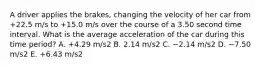 A driver applies the brakes, changing the velocity of her car from +22.5 m/s to +15.0 m/s over the course of a 3.50 second time interval. What is the average acceleration of the car during this time period? A. +4.29 m/s2 B. 2.14 m/s2 C. −2.14 m/s2 D. −7.50 m/s2 E. +6.43 m/s2