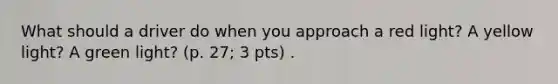 What should a driver do when you approach a red light? A yellow light? A green light? (p. 27; 3 pts) .