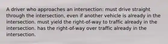 A driver who approaches an intersection: must drive straight through the intersection, even if another vehicle is already in the intersection. must yield the right-of-way to traffic already in the intersection. has the right-of-way over traffic already in the intersection.