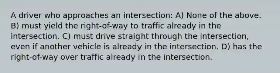 A driver who approaches an intersection: A) None of the above. B) must yield the right-of-way to traffic already in the intersection. C) must drive straight through the intersection, even if another vehicle is already in the intersection. D) has the right-of-way over traffic already in the intersection.