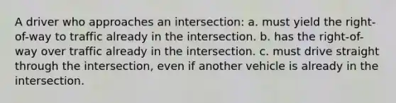 A driver who approaches an intersection: a. must yield the right-of-way to traffic already in the intersection. b. has the right-of-way over traffic already in the intersection. c. must drive straight through the intersection, even if another vehicle is already in the intersection.